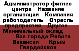 Администратор фитнес центра › Название организации ­ Компания-работодатель › Отрасль предприятия ­ Другое › Минимальный оклад ­ 28 000 - Все города Работа » Вакансии   . Крым,Гвардейское